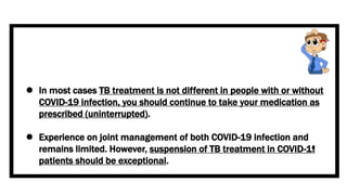  In most cases TB treatment is not different in people with or without
COVID-19 infection, you should continue to take your medication as
prescribed (uninterrupted).
 Experience on joint management of both COVID-19 infection and
remains limited. However, suspension of TB treatment in COVID-19
patients should be exceptional.
 