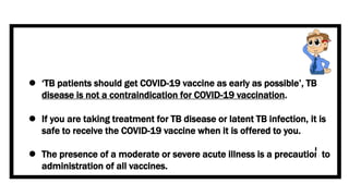  ‘TB patients should get COVID-19 vaccine as early as possible’, TB
disease is not a contraindication for COVID-19 vaccination.
 If you are taking treatment for TB disease or latent TB infection, it is
safe to receive the COVID-19 vaccine when it is offered to you.
 The presence of a moderate or severe acute illness is a precaution to
administration of all vaccines.
 