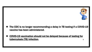  The CDC is no longer recommending a delay in TB testing if a COVID-19
vaccine has been administered.
 COVID-19 vaccination should not be delayed because of testing for
tuberculosis (TB) infection.
 
