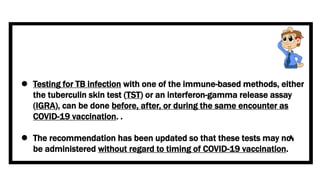  Testing for TB infection with one of the immune-based methods, either
the tuberculin skin test (TST) or an interferon-gamma release assay
(IGRA), can be done before, after, or during the same encounter as
COVID-19 vaccination. .
 The recommendation has been updated so that these tests may now
be administered without regard to timing of COVID-19 vaccination.
 