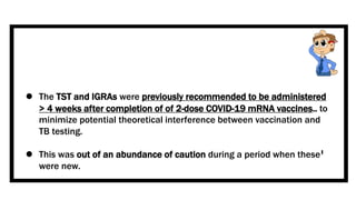  The TST and IGRAs were previously recommended to be administered
> 4 weeks after completion of of 2-dose COVID-19 mRNA vaccines.. to
minimize potential theoretical interference between vaccination and
TB testing.
 This was out of an abundance of caution during a period when these
were new.
 