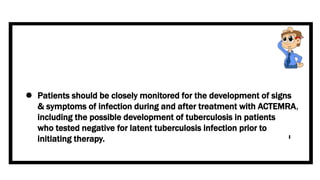  Patients should be closely monitored for the development of signs
& symptoms of infection during and after treatment with ACTEMRA,
including the possible development of tuberculosis in patients
who tested negative for latent tuberculosis infection prior to
initiating therapy.
 