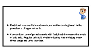  Favipiravir use results in a dose-dependent increasing trend in the
prevalence of hyperuricemia.
 Concomitant use of pyrazinamide with favipiravir increases the levels
of uric acid. Regular uric acid level monitoring is mandatory when
these drugs are used together.
 