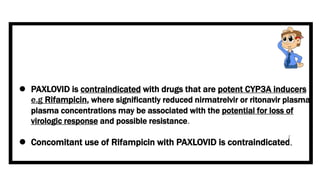  PAXLOVID is contraindicated with drugs that are potent CYP3A inducers
e.g Rifampicin, where significantly reduced nirmatrelvir or ritonavir plasma
plasma concentrations may be associated with the potential for loss of
virologic response and possible resistance.
 Concomitant use of Rifampicin with PAXLOVID is contraindicated.
 