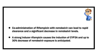  Co-administration of Rifampicin with remdesivir can lead to rapid
clearance and a significant decrease in remdesivir levels.
 A strong inducer rifampicin causes the induction of CYP3A and up to
30% decrease of remdesivir exposure is anticipated.
 