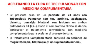 ACELERANDO LA CURA DE TBC PULMONAR CON
MEDICINA COMPLEMENTARIA
• Se presenta caso de un paciente de 73 años con
Tuberculosis Pulmonar con tos, asténico, adelgazado,
disneico, dorsalgia bilateral, con lesiones en ambos
pulmones y BK (+++). Dado el compromiso clínico se decide
enriquecer el tratamiento convencional con medicina
complementaria para acelerar el proceso de cura.
• El Tratamiento Complementario consistió en sesiones de
magnetoterapia, fitoterapía, y un suplemento mineral.
 