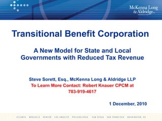 Transitional Benefit Corporation A New Model for State and Local Governments with Reduced Tax Revenue Steve Sorett, Esq., McKenna Long & Aldridge LLP To Learn More Contact: Robert Knauer CPCM at 703-919-4617 1 December, 2010 