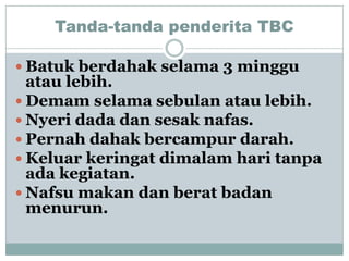 Tanda-tanda penderita TBC

 Batuk berdahak selama 3 minggu
  atau lebih.
 Demam selama sebulan atau lebih.
 Nyeri dada dan sesak nafas.
 Pernah dahak bercampur darah.
 Keluar keringat dimalam hari tanpa
  ada kegiatan.
 Nafsu makan dan berat badan
  menurun.
 