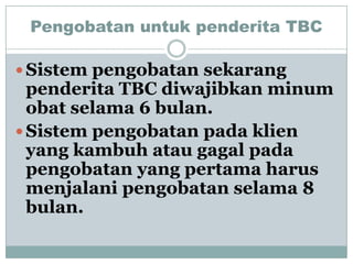 Pengobatan untuk penderita TBC

 Sistem pengobatan sekarang
  penderita TBC diwajibkan minum
  obat selama 6 bulan.
 Sistem pengobatan pada klien
  yang kambuh atau gagal pada
  pengobatan yang pertama harus
  menjalani pengobatan selama 8
  bulan.
 
