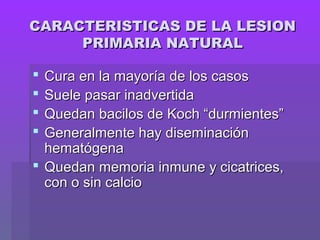 CARACTERISTICAS DE LA LESIONCARACTERISTICAS DE LA LESION
PRIMARIA NATURALPRIMARIA NATURAL
 Cura en la mayoría de los casosCura en la mayoría de los casos
 Suele pasar inadvertidaSuele pasar inadvertida
 Quedan bacilos de Koch “durmientes”Quedan bacilos de Koch “durmientes”
 Generalmente hay diseminaciónGeneralmente hay diseminación
hematógenahematógena
 Quedan memoria inmune y cicatrices,Quedan memoria inmune y cicatrices,
con o sin calciocon o sin calcio
 