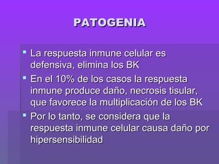 PATOGENIAPATOGENIA
 La respuesta inmune celular esLa respuesta inmune celular es
defensiva, elimina los BKdefensiva, elimina los BK
 En el 10% de los casos la respuestaEn el 10% de los casos la respuesta
inmune produce daño, necrosis tisular,inmune produce daño, necrosis tisular,
que favorece la multiplicación de los BKque favorece la multiplicación de los BK
 Por lo tanto, se considera que laPor lo tanto, se considera que la
respuesta inmune celular causa daño porrespuesta inmune celular causa daño por
hipersensibilidadhipersensibilidad
 