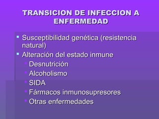 TRANSICION DE INFECCION ATRANSICION DE INFECCION A
ENFERMEDADENFERMEDAD
 Susceptibilidad genética (resistenciaSusceptibilidad genética (resistencia
natural)natural)
 Alteración del estado inmuneAlteración del estado inmune
 DesnutriciónDesnutrición
 AlcoholismoAlcoholismo
 SIDASIDA
 Fármacos inmunosupresoresFármacos inmunosupresores
 Otras enfermedadesOtras enfermedades
 