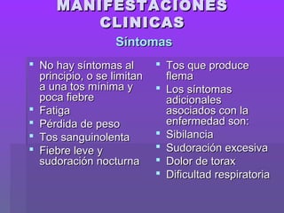 MANIFESTACIONESMANIFESTACIONES
CLINICASCLINICAS
 No hay síntomas alNo hay síntomas al
principio, o se limitanprincipio, o se limitan
a una tos mínima ya una tos mínima y
poca fiebrepoca fiebre
 FatigaFatiga
 Pérdida de pesoPérdida de peso
 Tos sanguinolentaTos sanguinolenta
 Fiebre leve yFiebre leve y
sudoración nocturnasudoración nocturna
 Tos que produceTos que produce
flemaflema
 Los síntomasLos síntomas
adicionalesadicionales
asociados con laasociados con la
enfermedad son:enfermedad son:
 SibilanciaSibilancia
 Sudoración excesivaSudoración excesiva
 Dolor de toraxDolor de torax
 Dificultad respiratoriaDificultad respiratoria
SíntomasSíntomas
 