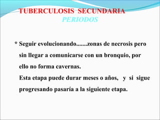TUBERCULOSIS SECUNDARIA
PERIODOS
* Seguir evolucionando.......zonas de necrosis pero
sin llegar a comunicarse con un bronquio, por
ello no forma cavernas.
Esta etapa puede durar meses o años, y si sigue
progresando pasaría a la siguiente etapa.
 