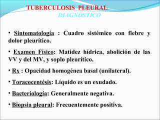 TUBERCULOSIS PLEURAL
DIAGNÓSTICO
• Sintomatología : Cuadro sistémico con fiebre y
dolor pleurítico.
• Examen Físico: Matidez hídrica, abolición de las
VV y del MV, y soplo pleurítico.
• Rx : Opacidad homogénea basal (unilateral).
• Toracocentésis: Líquido es un exudado.
• Bacteriología: Generalmente negativa.
• Biopsia pleural: Frecuentemente positiva.
 