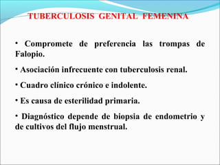 TUBERCULOSIS GENITAL FEMENINA
• Compromete de preferencia las trompas de
Falopio.
• Asociación infrecuente con tuberculosis renal.
• Cuadro clínico crónico e indolente.
• Es causa de esterilidad primaria.
• Diagnóstico depende de biopsia de endometrio y
de cultivos del flujo menstrual.
 
