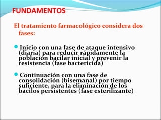 FUNDAMENTOS
El tratamiento farmacológico considera dos
fases:
Inicio con una fase de ataque intensivo
(diaria) para reducir rápidamente la
población bacilar inicial y prevenir la
resistencia (fase bactericida)
Continuación con una fase de
consolidación (bisemanal) por tiempo
suficiente, para la eliminación de los
bacilos persistentes (fase esterilizante)
 