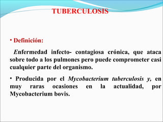 TUBERCULOSIS
• Definición:
Enfermedad infecto- contagiosa crónica, que ataca
sobre todo a los pulmones pero puede comprometer casi
cualquier parte del organismo.
• Producida por el Mycobacterium tuberculosis y, en
muy raras ocasiones en la actualidad, por
Mycobacterium bovis.
 