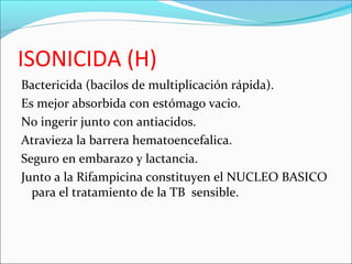 ISONICIDA (H)
Bactericida (bacilos de multiplicación rápida).
Es mejor absorbida con estómago vacio.
No ingerir junto con antiacidos.
Atravieza la barrera hematoencefalica.
Seguro en embarazo y lactancia.
Junto a la Rifampicina constituyen el NUCLEO BASICO
para el tratamiento de la TB sensible.
 