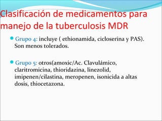 Clasificación de medicamentos para
manejo de la tuberculosis MDR
Grupo 4: incluye ( ethionamida, cicloserina y PAS).
Son menos tolerados.
Grupo 5: otros(amoxic/Ac. Clavulámico,
claritromicina, thioridazina, linezolid,
imipenen/cilastina, meropenen, isonicida a altas
dosis, thiocetazona.
 