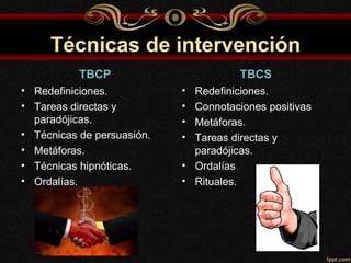 Técnicas de intervención
           TBCP                        TBCS
• Redefiniciones.           • Redefiniciones.
• Tareas directas y         • Connotaciones positivas
  paradójicas.              • Metáforas.
• Técnicas de persuasión.   • Tareas directas y
• Metáforas.                  paradójicas.
• Técnicas hipnóticas.      • Ordalías
• Ordalías.                 • Rituales.
 