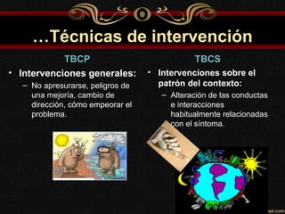 …Técnicas de intervención
            TBCP                               TBCS
• Intervenciones generales:        • Intervenciones sobre el
   – No apresurarse, peligros de     patrón del contexto:
     una mejoría, cambio de           – Alteración de las conductas
     dirección, cómo empeorar el        e interacciones
     problema.                          habitualmente relacionadas
                                        con el síntoma.
 