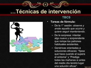 …Técnicas de intervención
                         TBCS
             • Tareas de fórmula:
                – De la 1° sesión: observe y
                  anote aquello que ocurre y
                  quiere seguir manteniendo.
                – De la sorpresa: intentar
                  algo nuevo y sorprendente
                  que rompe los patrones
                  habituales existentes.
                – Genéricas orientadas a
                  soluciones eficaces: “fíjese
                  qué hace cuando el supera
                  el síntoma” y “Prediga
                  todas las mañanas si antes
                  del medio día tendrá lugar
                  una solución eficaz”.
 