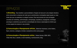 SERVIÇOS
1) Branding_ Visa trabalhar a personalidade e fixação da marca em uma relação interativa
entre consumidor e empresa de modo que os sentimentos e sensações sejam iguais ou mais
fortes dos que os existentes na relação humana. Para isso envolve em sua concepção
conceitos de marketing, administração, antropologia, arquitetura, propaganda, sociologia,
psicologia e estatística que permite a consolidação da marca e associação do cliente que
a única opção de compra é o seu produto.


2) Comunicação e Planejamento off‐line:_Materiais impressos, como folders,
flyers, banners, cardapios, brindes e acessórios entre outras peças.


3) Comunicação e Planejamento online:_Redes Sociais, SEM, SEO,
Vídeo Add, Buzz, website, e‐mail marketing, monitoramento, blog.
 
