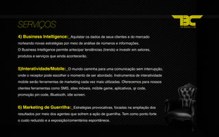 SERVIÇOS
4) Business Intelligence:_Aquilatar os dados de seus clientes e do mercado
norteando novas estratégias por meio de análise de números e informações.
O Business Intelligence permite antecipar tendências (trends) e investir em setores,
produtos e serviços que ainda acontecerão.


5)Interatividade/Mobile:_O mundo caminha para uma comunicação sem interrupção,
onde o receptor pode escolher o momento de ser abordado. Instrumentos de interatividade
mobile serão ferramentas de marketing cada vez mais utilizadas. Oferecemos para nossos
clientes ferramentas como SMS, sites móveis, móbile game, aplicativos, qr code,
promoção pin code, Bluetooth, idle screen.


6) Marketing de Guerrilha:_Estratégias provocativas, focadas na ampliação dos
resultados por meio dos agentes que sofrem a ação de guerrilha. Tem como ponto forte
o custo reduzido e a exposição/comentários espontâneos.
 