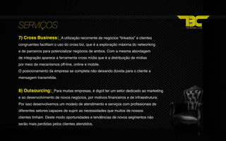 SERVIÇOS
7) Cross Business:_A utilização recorrente de negócios “linkados” e clientes
congruentes facilitam o uso do cross biz, que é a exploração máxima do networking
e de parceiros para potencializar negócios de ambos. Com a mesma abordagem
de integração aparece a ferramenta cross mídia que é a distribuição de mídias
por meio de mecanismos off‐line, online e mobile.
O posicionamento da empresa se completa não deixando dúvida para o cliente a
mensagem transmitida.


8) Outsourcing:_Para muitas empresas, é digcil ter um setor dedicado ao marketing
e ao desenvolvimento de novos negócios, por motivos financeiros e de infraestrutura.
Por isso desenvolvemos um modelo de atendimento e serviços com profissionais de
diferentes setores capazes de suprir as necessidades que muitos de nossos
clientes tinham. Deste modo oportunidades e tendências de novos segmentos não
serão mais perdidas pelos clientes atendidos.
 