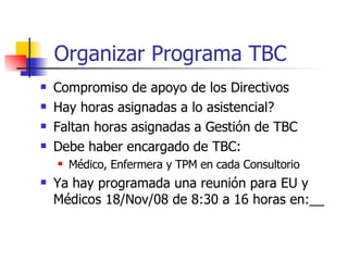 Organizar Programa TBC Compromiso de apoyo de los Directivos Hay horas asignadas a lo asistencial? Faltan horas asignadas a Gestión de TBC Debe haber encargado de TBC:  Médico, Enfermera y TPM en cada Consultorio Ya hay programada una reunión para EU y Médicos 18/Nov/08 de 8:30 a 16 horas en:__ 