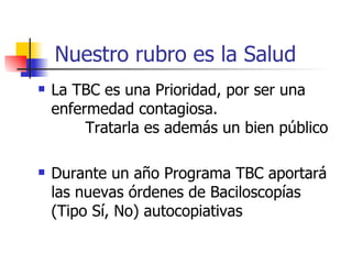 Nuestro rubro es la Salud La TBC es una Prioridad, por ser una enfermedad contagiosa.  Tratarla es además un bien público Durante un a ñ o Programa TBC aportará las nuevas órdenes de Baciloscopías  (Tipo Sí, No) autocopiativas 