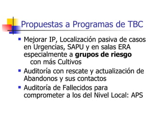 Propuestas a Programas de TBC Mejorar IP, Localización pasiva de casos en Urgencias, SAPU y en salas ERA especialmente a  grupos de riesgo   con más Cultivos Auditoría con rescate y actualización de Abandonos y sus contactos Auditoría de Fallecidos para comprometer a los del Nivel Local: APS 