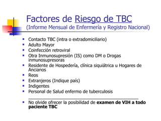 Factores de  Riesgo de TBC (Informe Mensual de Enfermería y Registro Nacional) Contacto TBC (intra o extradomiciliario) Adulto Mayor Coinfección retroviral Otra Inmunosupresión (IS) como DM o Drogas inmunosupresoras Residente de Hospedería, clínica siquiátrica u Hogares de Ancianos Reos Extranjeros (Indique país) Indigentes Personal de Salud enfermo de tuberculosis _____________________________________________ No olvide ofrecer la posibilidad de  examen de VIH a todo paciente TBC 