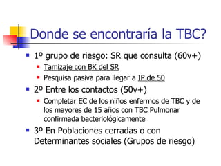 Donde se encontraría la TBC? 1 º  grupo de riesgo: SR que consulta (60v+) Tamizaje con BK del SR Pesquisa pasiva para llegar a  IP de 50 2 º  Entre los contactos (50v+) Completar EC de los ni ñ os enfermos de TBC y de los mayores de 15 a ñ os con TBC Pulmonar confirmada bacteriológicamente 3 º  En Poblaciones cerradas o con Determinantes sociales (Grupos de riesgo) 
