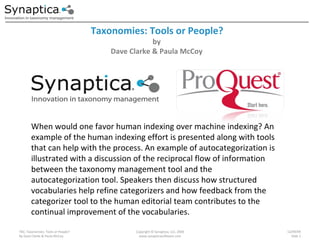 Taxonomies: Tools or People? TBC; Taxonomies: Tools or People? By Dave Clarke & Paula McCoy Copyright © Synaptica, LLC, 2009 www.synapticasoftware.com 12/09/09 Slide  When would one favor human indexing over machine indexing? An example of the human indexing effort is presented along with tools that can help with the process. An example of autocategorization is illustrated with a discussion of the reciprocal flow of information between the taxonomy management tool and the autocategorization tool. Speakers then discuss how structured vocabularies help refine categorizers and how feedback from the categorizer tool to the human editorial team contributes to the continual improvement of the vocabularies. by Dave Clarke & Paula McCoy 