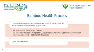 Bamboo Health Process
16
• All patients in a Value Based Program
• All patients who are discharged for COPD, Diabetes, Asthma, Hypertension, Delivery of
newborn, Poisoning; F code (all BH diagnoses)
Consider whether there are sufficient resources to follow up on all
hospital events. Prioritizations may include:
Other considerations
 