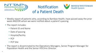 19
Notification
of a Patient Death
• Weekly report of patients who, according to Bamboo Health, have passed away the prior
week AND/OR whom we were notified about a patient’s passing.
• The report includes:
• Patient ID and Name
• Date of passing
• Hospital/facility
• PCP
• PCP Site
• The report is disseminated to the Operations Managers, Senior Program Manager for
Population Health and the Senior VP/Clinic Director.
 