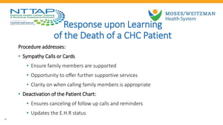 20
Response upon Learning
of the Death of a CHC Patient
Procedure addresses:
• Sympathy Calls or Cards
• Ensure family members are supported
• Opportunity to offer further supportive services
• Clarity on when calling family members is appropriate
• Deactivation of the Patient Chart:
• Ensures canceling of follow up calls and reminders
• Updates the E.H.R status
 