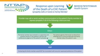 21
Response upon Learning
of the Death of a CHC Patient
Sympathy Calls or Cards to Family Member
AND
Contacting the family member would NOT be inconsistent with any prior expressed preference of the patient.
Either:
The family member was involved in a supportive and
positive manner in the patient’s care per the
professional judgment of the patient’s provider, or
The patient signed a Permission to Share form
allowing CHC to communicate with the family
member about the patient’s care;
Provider may call or send a written communication to the patient’s family member to
express sympathy if all of the following criteria are met:
 