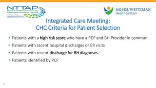 Integrated Care Meeting:
CHC Criteria for Patient Selection
• Patients with a high risk score who have a PCP and BH Provider in common
• Patients with recent hospital discharges or ER visits
• Patients with recent discharge for BH diagnoses
• Patients identified by PCP
25
 
