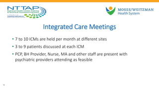 Integrated Care Meetings
• 7 to 10 ICMs are held per month at different sites
• 3 to 9 patients discussed at each ICM
• PCP, BH Provider, Nurse, MA and other staff are present with
psychiatric providers attending as feasible
26
 
