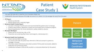 • PCP Report:
• Alcohol use disorder
• Morbid obesity and is medically fragile
• Behavioral Health Provider Report:
• Last seen in therapy 4 months prior and recommended the patient return to therapy.
• Auditory hallucinations, depression, anxiety and inconsistent part of suboxone program.
• Recent hospitalization for chronic alcoholism, cardiac problems, seizures
• RN and/or MA Report:
• Patient due for any vaccines, labs, or DIs
• Preventive care screening (Pap Smear, mammograms, colonoscopy, etc.)
• Behavioral Health Care Coordinator:
• Patient declined SDOH screening
• As a result of the ICM, the patient was referred to CHW and outreach to patient to
reengage in therapy.
• Information about medications prescribed outside of CHC by external provider, added to
medication list by Pharmacy Team
• Collaboration between CHW and RN resulted in a motorized wheelchair for the patient
Patient
Primary
Care
Provider
Behavioral
Health
Provider
RN
and/or
MA
Behavioral
Health Care
Coordinator
Patient
Case Study 1
The Patient:
•45 year old male who is cared for at our homeless shelter site
•Selected for discussion because of his high risk score (11.4, where 1.0 is the average risk score) from the payor.
28
 