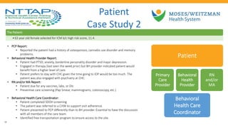 • PCP Report:
• Reported the patient had a history of osteoporosis, cannabis use disorder and memory
problems.
• Behavioral Health Provider Report:
• Patient had PTSD; anxiety, borderline personality disorder and major depression.
• Engaged in therapy (last seen the week prior) but BH provider indicated patient would
benefit from a higher level of care.
• Patient prefers to stay with CHC given the time going to IOP would be too much. The
patient was also engaged with psychiatry at CHC.
• RN and/or MA Report:
• Patient due for any vaccines, labs, or DIs
• Preventive care screening (Pap Smear, mammograms, colonoscopy, etc.)
• Behavioral Health Care Coordinator:
• Patient completed SDOH screening
• The patient was referred to a CHW to support visit adherence.
• Patient presented to PCP differently than to BH provider. Essential to have the discussion
with all members of the care team.
• Identified free transportation program to ensure access to the site.
Patient
Case Study 2
The Patient:
•63 year old female selected for ICM b/c high risk score, 11.4.
Patient
Primary
Care
Provider
Behavioral
Health
Provider
RN
and/or
MA
Behavioral
Health Care
Coordinator
29
 