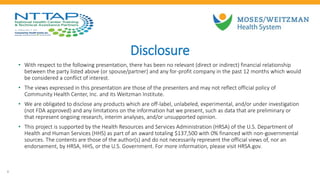 Disclosure
• With respect to the following presentation, there has been no relevant (direct or indirect) financial relationship
between the party listed above (or spouse/partner) and any for-profit company in the past 12 months which would
be considered a conflict of interest.
• The views expressed in this presentation are those of the presenters and may not reflect official policy of
Community Health Center, Inc. and its Weitzman Institute.
• We are obligated to disclose any products which are off-label, unlabeled, experimental, and/or under investigation
(not FDA approved) and any limitations on the information hat we present, such as data that are preliminary or
that represent ongoing research, interim analyses, and/or unsupported opinion.
• This project is supported by the Health Resources and Services Administration (HRSA) of the U.S. Department of
Health and Human Services (HHS) as part of an award totaling $137,500 with 0% financed with non-governmental
sources. The contents are those of the author(s) and do not necessarily represent the official views of, nor an
endorsement, by HRSA, HHS, or the U.S. Government. For more information, please visit HRSA.gov.
3
 