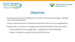 Objectives
• Describe processes for following up on ER visits and hospital discharges, including
roles and responsibilities
• Discuss a best practice for centralized notification of ER visits and hospitalizations
• Review other use cases for managing centralized notifications of hospital events:
• Risk stratification and management - Integrated Care Team Meetings
• Report of death of a patient and caring for the family
7
 