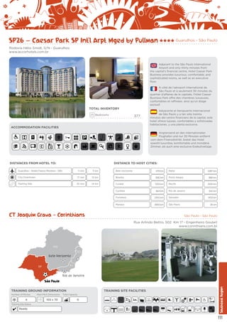 SP26 – Caesar Park SP Int’l Arpt Mged by Pullman

Guarulhos - São Paulo

Rodovia Hélio Smidt, S/N - Guarulhos
www.accorhotels.com.br

Adjacent to the São Paulo International
Airport and only thirty minutes from
the capital’s financial centre, Hotel Caesar Park
Business provides luxurious, comfortable, and
sophisticated rooms, as well as an executive
floor.
À côté de l’aéroport International de
São Paulo et à seulement 30 minutes du
quartier d’affaires de la capitale, l’hôtel Caesar
Business Park offre des chambres luxueuses,
confortables et raffinées, ainsi qu’un étage
exclusif.

TOTAL INVENTORY
Bedrooms

377

ACCOMMODATION FACILITIES

Adyacente al Aeropuerto Internacional
de São Paulo y a tan sólo treinta
minutos del centro financiero de la capital, este
hotel ofrece lujosas, confortables y sofisticadas
habitaciones, y una planta exclusiva.
Angrenzend an den internationalen
Flughafen und nur 30 Minuten entfernt
vom dem Finanzdistrikt, bietet das Hotel
sowohl luxuriöse, komfortable und mondäne
Zimmer, als auch eine exclusive Exekutivetage.

DISTANCES FROM HOTEL TO:

DISTANCE TO HOST CITIES:

Guarulhos - André Franco Montoro - GRU

5 min

5 km

City Downtown

17 min

Training Site

25 min

Belo Horizonte

479 km

Natal

12 km

Brasília

856 km

Porto Alegre

14 km

Cuiabá

1333 km

Recife

Curitiba

364 km

Rio de Janeiro

Fortaleza

2342 km
2693 km

868 km
2100 km
342 km

Salvador

Manaus

2287 km

São Paulo

CT Joaquim Grava - Corinthians

1453 km
26 km

São Paulo - São Paulo

Rua Arlindo Bettio, 502 Km 17 - Engenheiro Goulart
www.corinthians.com.br

MG
ES

Belo Horizonte
RJ

SP

Rio de Janeiro

TRAINING GROUND INFORMATION
Number of Pitches

4

Main Pitch Dimensions

105 x 70

TRAINING SITE FACILITIES

Total Capacity

0

Training Site Status

Ready

E

E

Southeast Region

São Paulo

111

 