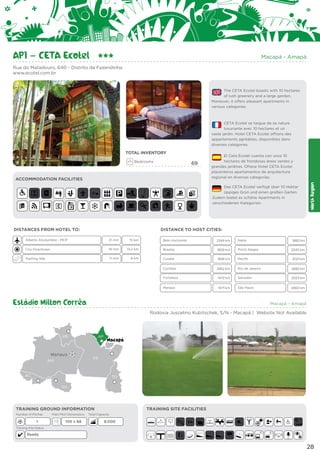 AP1 – CETA Ecotel

Macapá - Amapá

Rua do Matadouro, 640 - Distrito da Fazendinha
www.ecotel.com.br

The CETA Ecotel boasts with 10 hectares
of lush greenery and a large garden.
Moreover, it offers pleasant apartments in
various categories.

CETA Ecotel se targue de sa nature
luxuriante avec 10 hectares et un
vaste jardin. Hotel CETA Ecotel offrons des
appartements agréables, disponibles dans
diverses catégories.

Bedrooms

69

ACCOMMODATION FACILITIES

El Ceta Ecotel cuenta con unos 10
hectares de frondosas áreas verdes y
grandes jardines. Ofrece Hotel CETA Ecotel
placenteros apartamentos de arquitectura
regional en diversas categorías.
Das CETA Ecotel verfügt über 10 Hektar
üppiges Grün und einen großen Garten.
Zudem bietet es schöne Apartments in
verschiedenen Kategorien.

DISTANCES FROM HOTEL TO:

North Region

TOTAL INVENTORY

DISTANCE TO HOST CITIES:

Alberto Alcolumbre - MCP

21 min

15 km

City Downtown

18 min

Training Site

11 min

Belo Horizonte

2349 km

Natal

13,2 km

Brasília

1809 km

Porto Alegre

9 km

Cuiabá

1838 km

Recife

2021 km

Curitiba

2852 km

Rio de Janeiro

2682 km

Fortaleza

1472 km

Salvador

2023 km

Manaus

1071 km

São Paulo

2660 km

1892 km
3340 km

Estádio Milton Corrêa

Macapá - Amapá

Rodovia Juscelino Kubitschek, S/N - Macapá | Website Not Available

RR

Manaus
AM

AP

Macapá

PA

AC

TO
RO

TRAINING GROUND INFORMATION
Number of Pitches

1

Main Pitch Dimensions

105 x 68

TRAINING SITE FACILITIES

Total Capacity

8.000

Training Site Status

Ready

E

E

28

 