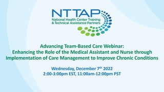 Advancing Team-Based Care Webinar:
Enhancing the Role of the Medical Assistant and Nurse through
Implementation of Care Management to Improve Chronic Conditions
Wednesday, December 7th 2022
2:00-3:00pm EST, 11:00am-12:00pm PST
 