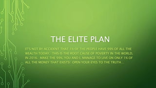 THE ELITE PLAN
IT’S NOT BY ACCIDENT THAT 1% OF THE PEOPLE HAVE 99% OF ALL THE
WEALTH TODAY. THIS IS THE ROOT CAUSE OF POVERTY IN THE WORLD,
IN 2016. MAKE THE 99%, YOU AND I, MANAGE TO LIVE ON ONLY 1% OF
ALL THE MONEY THAT EXISTS! OPEN YOUR EYES TO THE TRUTH…
 